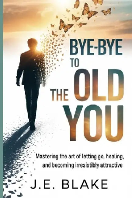Bye-Bye to the Old You: Mastering the Art of Letting Go, Healing, and Becoming Irresistibly Attractive by J. E. Blake