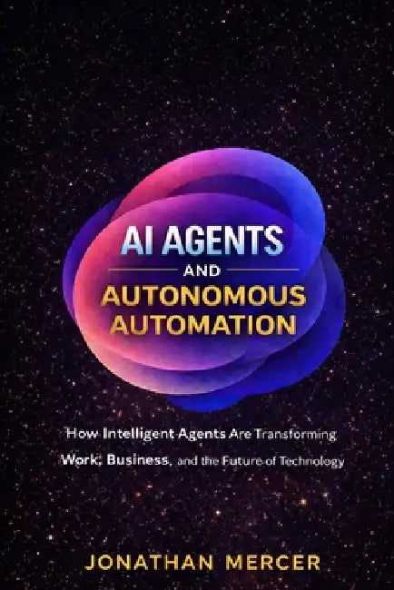 AI Agents and Autonomous Automation: How Intelligent Agents Are Transforming Work, Business, and the Future of Technology by Jonathan Mercer
