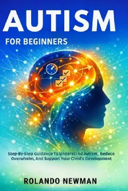 Autism for Beginners: Step-By-Step Guidance To Understand Autism, Reduce Overwhelm, And Support Your Child's Development by Rolando Newman