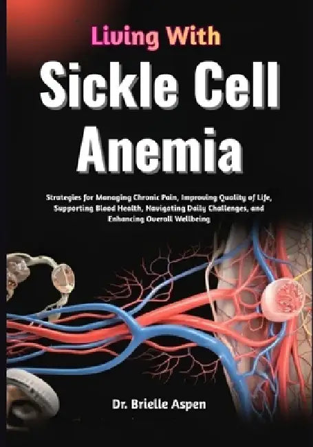 Living With Sickle Cell Anemia: Strategies for Managing Chronic Pain, Improving Quality of Life, Supporting Blood Health, Navigating Daily Challenges, by Brielle Aspen