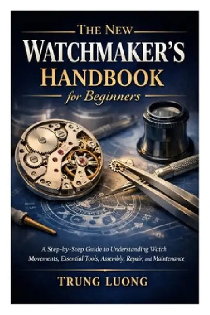 The New Watchmaker's Handbook for Beginners: A Step-by-Step Guide to Understanding Watch Movements, Essential Tools, Assembly, Repair, and Maintenance by Trung Luong