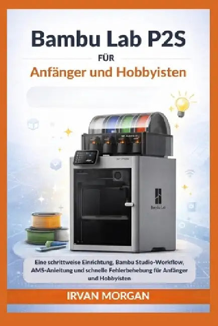 Bambu Lab P2S für Anfänger und Hobbyisten: Eine schrittweise Einrichtung, Bambu Studio-Workflow, AMS-Anleitung und schnelle Fehlerbehebung für Anfänge by Irvan Morgan
