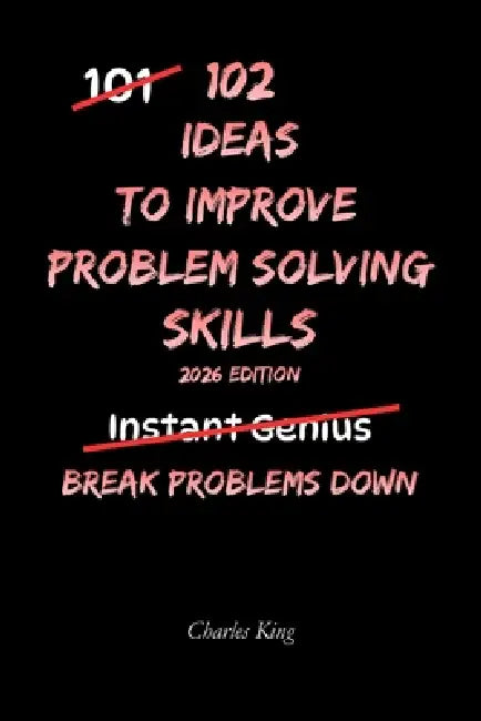 102 Ideas To Improve Problem Solving Skills: No Complex Systems. No Instant Genius Promises. Simple Practical Ideas To Understand Problems, Think Clea by Charles King