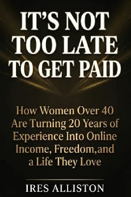It's Not Too Late to Get Paid: How Women Over 40 Are Turning 20 Years of Experience Into Online Income, Freedom, and a Life They Love by Ires Alliston