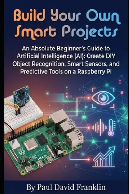 Build Your Own Smart Projects: An Absolute Beginner's Guide to Artificial Intelligence (AI): Create DIY Object Recognition, Smart Sensors, and Predict by Paul David Franklin