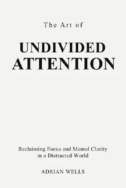 The Art of Undivided Attention: Reclaiming Focus and Mental Clarity in a Distracted World by Adrian Wells