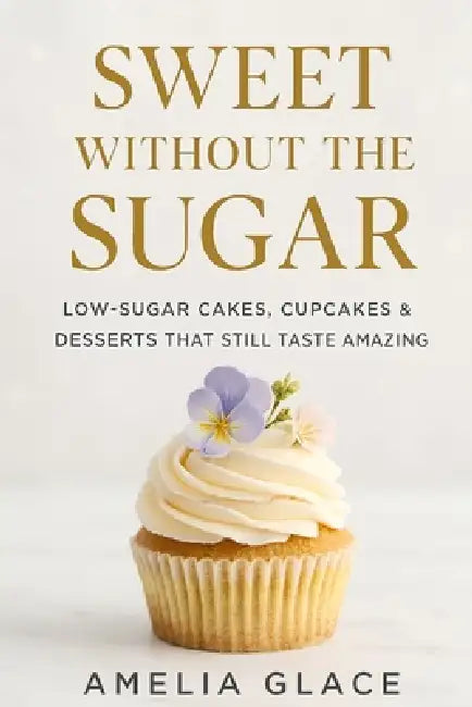 Sweet Without the Sugar: Low-Sugar Cakes, Cupcakes & Desserts That Still Taste Amazing by Amelia Glace
