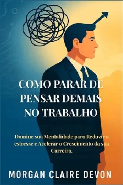 Como Parar de Pensar Demais no Trabalho: Domine sua Mentalidade para Reduzir o estresse e Acelerar o Crescimento da sua Carreira. by Morgan Claire Devon