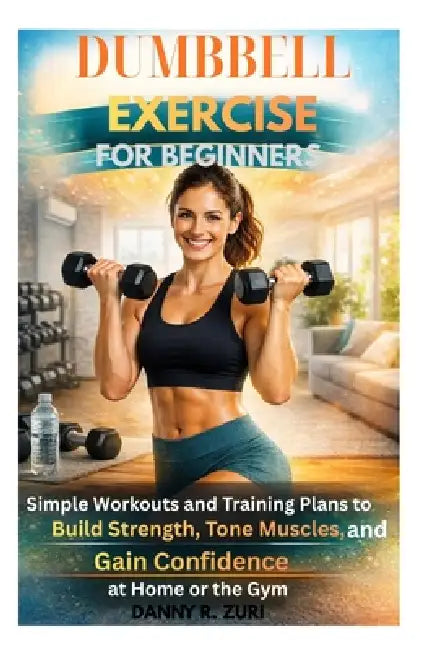 Dumbbell Exercise for Beginners: Simple Workouts Guide and Training Plans to Build Strength, Tone Muscles, and Gain Confidence at Home or the Gym by Danny R. Zuri