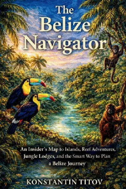 The Belize Navigator: An Insider's Map to Islands, Reef Adventures, Jungle Lodges, and the Smart Way to Plan a Belize Journey by Konstantin Titov