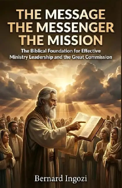 The Message - The Messenger - The Mission: The Biblical Foundation for Effective Ministry Leadership and the Great Commission by Bernard Ingozi