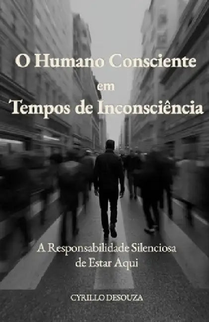 O Humano Consciente em Tempos de Inconsciência: A Responsabilidade Silenciosa de Estar Aqui by Cyrillo Desouza