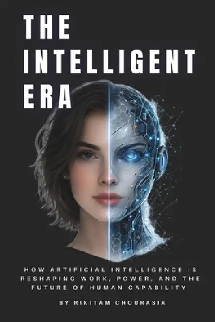 The Intelligent Era: How Artificial Intelligence Is Reshaping Work, Power, and the Future of Human Capability by Rikitam Chourasia
