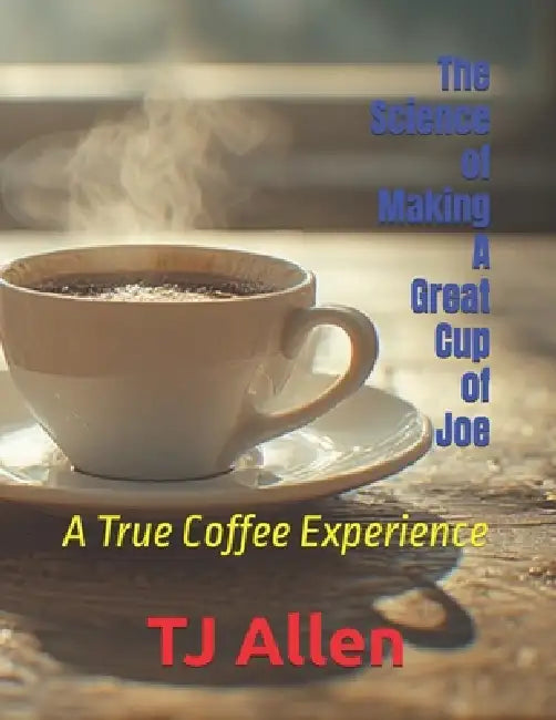 The Science of Making A Great Cup of Joe: A True Coffee Experience by Tj Allen