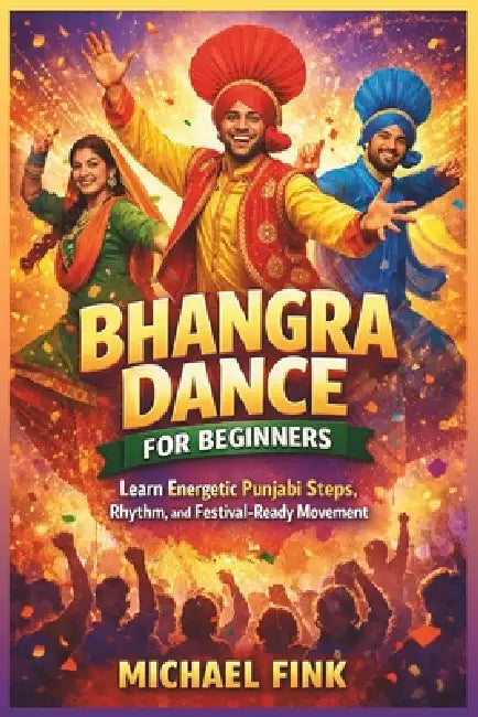 Bhangra Dance for Beginners: Learn Energetic Punjabi Steps, Rhythm, and Festival-Ready Movement by Michael Fink