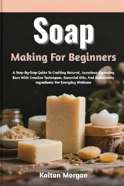 Soap Making For Beginners: A Step-By-Step Guide To Crafting Natural, Luxurious Cleansing Bars With Creative Techniques, Essential Oils, And Sustainabl by Kolton Morgan