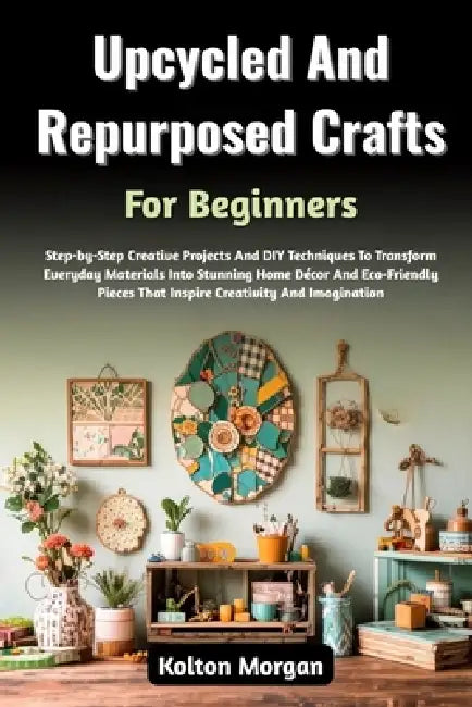 Upcycled And Repurposed Crafts For Beginners: Step-by-Step Creative Projects And DIY Techniques To Transform Everyday Materials Into Stunning Home Déc by Kolton Morgan