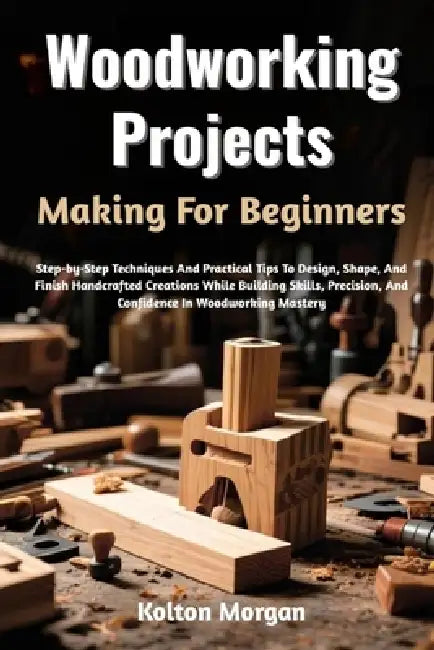 Woodworking Projects Making For Beginners: Step-by-Step Techniques And Practical Tips To Design, Shape, And Finish Handcrafted Creations While Buildin by Kolton Morgan