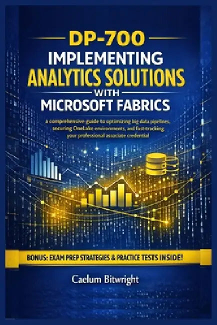 DP-700 Implementing Analytics Solutions with Microsoft: A Comprehensive Guide to Optimizing Big Data Pipelines, Securing OneLake Environments, and Fas by Caelum Bitwright