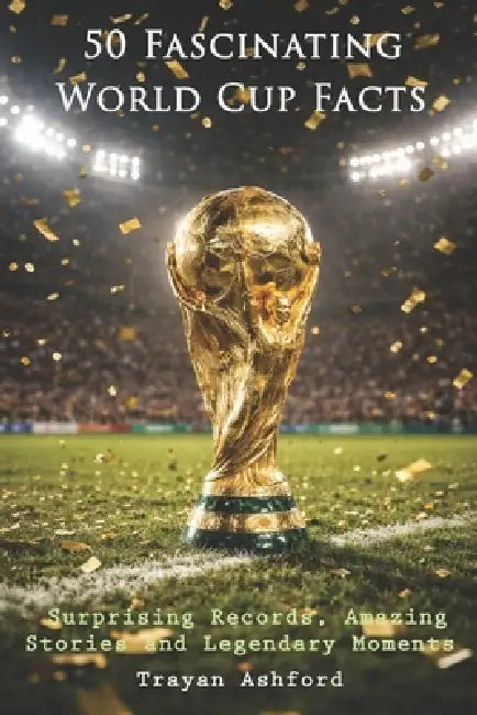 50 Fascinating World Cup Facts: Surprising Records, Amazing Stories and Legendary Moments by Trayan Ashford