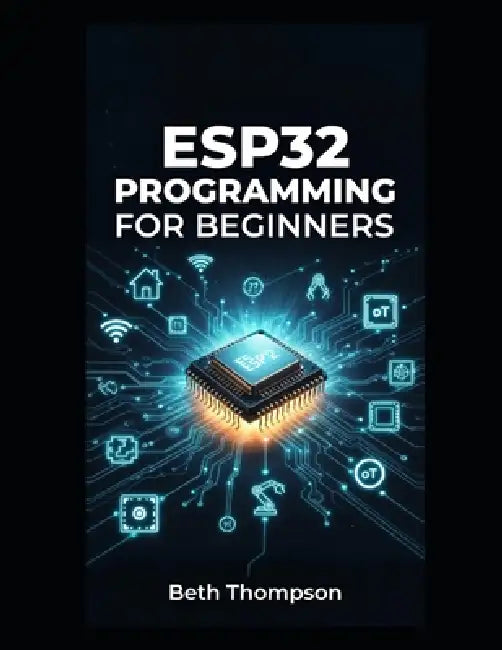 ESP32 Programming for Beginners: The Complete Guide to Building IoT Projects, Smart Home Systems, Robotics, and Embedded Devices Using Arduino, MicroP by Beth Thompson