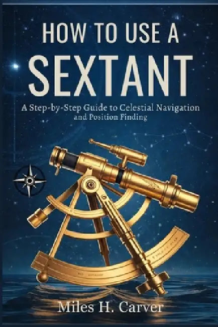 How to Use a Sextant: A Step-by-Step Guide to Celestial Navigation and Position Finding by Miles H. Carver