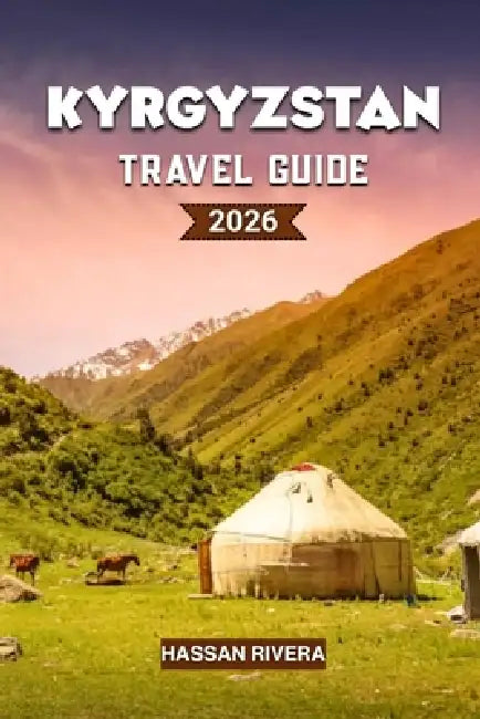 KYRGYZSTAN Travel Guide 2026: The Complete Guide to Mountains, Nomadic Culture, and Hidden Central Asian Adventures by Hassan Rivera