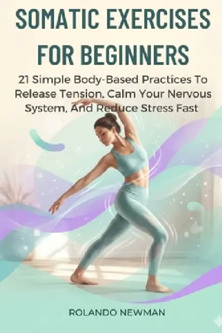 Somatic Exercises for Beginners: 21 Simple Body-Based Practices To Release Tension, Calm Your Nervous System, And Reduce Stress Fast by Rolando Newman