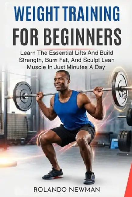 Weight Training for Beginners: Learn The Essential Lifts And Build Strength, Burn Fat, And Sculpt Lean Muscle In Just Minutes A Day by Rolando Newman