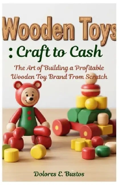 Wooden Toys: Craft to Cash: The Art of Building a Profitable Wooden Toy Brand From Scratch by Dolores E. Bustos