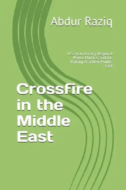 Crossfire in the Middle East: U.S.-Iran Rivalry, Regional Power Politics, and the Making of a New Middle East by Abdur Raziq
