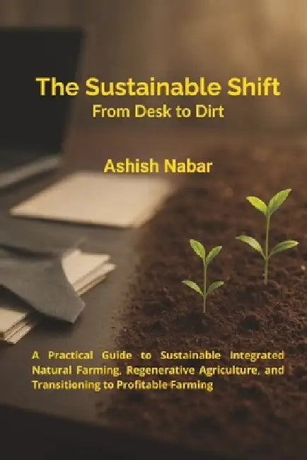 The Sustainable Shift - From Desk to Dirt: A Practical Guide to Sustainable Integrated Natural Farming, Regenerative Agriculture, and Transitioning to by Ashish Nabar