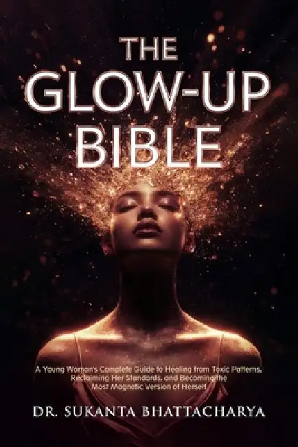 The Glow-Up Bible: A Young Woman's Complete Guide to Healing from Toxic Patterns, Reclaiming Her Standards, and Becoming the Most Magnetic Version of by Sukanta Bhattacharya Bhattacharya