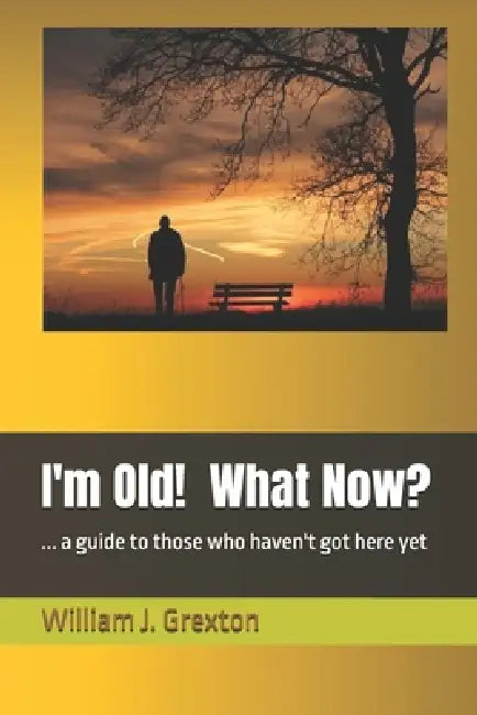I'm Old! What Now?: ... a guide to those who haven't got here yet by William J. Grexton