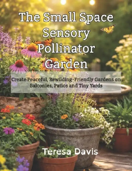 The Small Space Sensory Pollinator Garden: Creating Peaceful, Rewilding-Friendly Gardens on Balconies, Patios and Tiny Yards by Teresa Davis