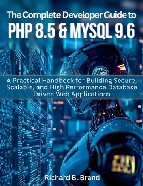 The Complete Developer Guide to PHP 8.5 and MySQL 9.6: A Practical Handbook for Building Secure, Scalable, and High Performance Database Driven Web Ap by Richard B. Brand