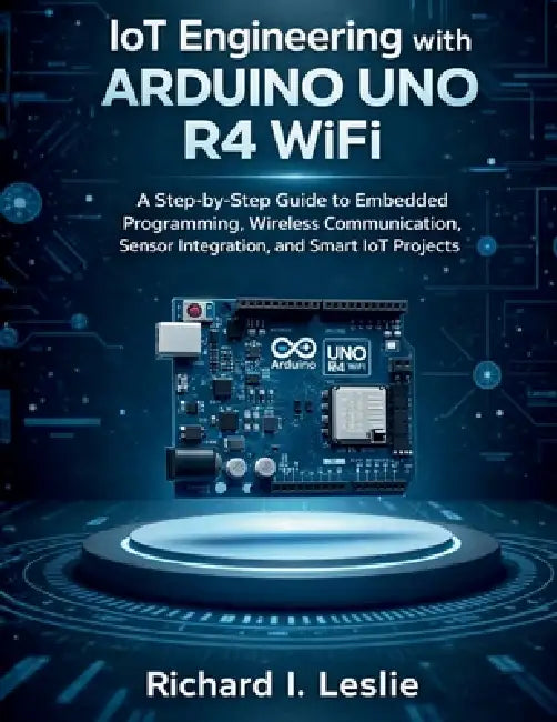 IoT Engineering with Arduino Uno R4 WiFi: A Step-by-Step Guide to Embedded Programming, Wireless Communication, Sensor Integration, and Smart IoT Proj by Richard I. Leslie