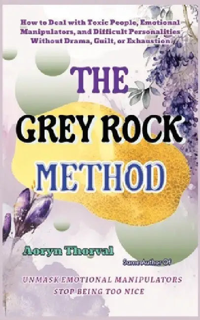 The Grey Rock Method: How to Deal with Toxic People, Emotional Manipulators, and Difficult Personalities Without Drama, Guilt, or Exhaustion by Aoryn Thorval