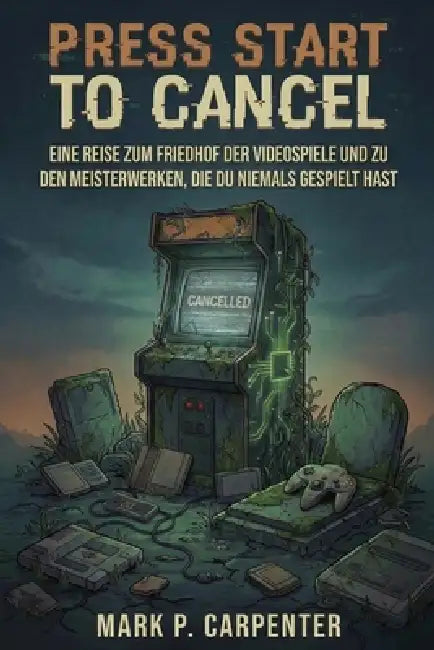 Press Start To Cancel: Eine Reise Zum Friedhof Der Videospiele Und Zu Den Meisterwerken, Die Du Niemals Gespielt Hast by Mark P. Carpenter