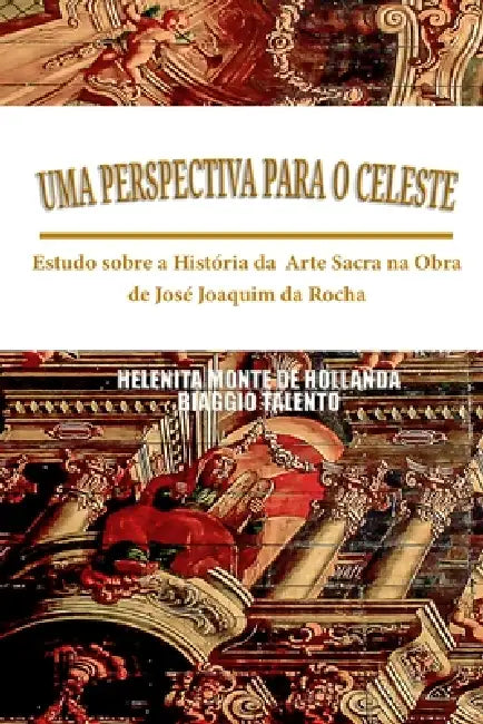 Uma Perspectiva Para O Celeste: Estudo sobre a História da Arte Sacra na Obra de José Joaquim da Rocha by Biaggio Talento, Helenita Monte de Hollanda