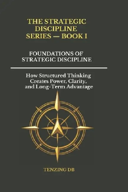 Foundations of Strategic Discipline: How Structured Thinking Creates Power, Clarity, and Long-Term Advantage by Tenzing Db