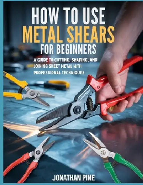 How To Use Metal Shears for Beginners: A guide to Cutting, Shaping, and Joining Sheet Metal with Professional Techniques by Jonathan Pine