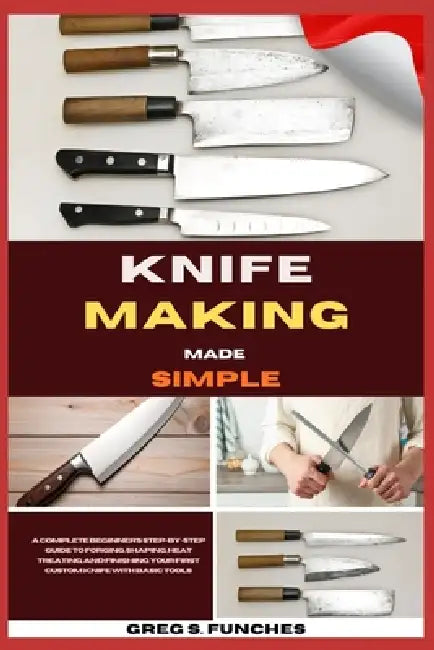 Knife Making Made Simple: A Complete Beginner's Step-By-Step Guide To Forging, Shaping, Heat Treating, And Finishing Your First Custom Knife With Basi by Greg S. Funches