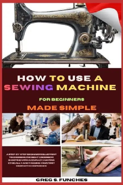 How To Use A Sewing Machine For Beginners Made Simple: Conquer Your Sewing Machine, Sew Your First Project, And Gain Confidence In Just Days Perfect F by Greg S. Funches