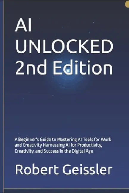 AI UNLOCKED 2nd Edition: A Beginner's Guide to Mastering AI Tools for Work and Creativity Harnessing AI for Productivity, Creativity, and Success in t by Robert Geissler