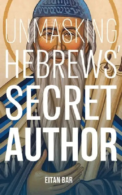 Unmasking Hebrews' Secret Author: The Jewish Rabban and Pharisee Who Became a Christian Saint by Eitan Bar