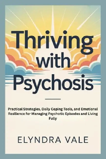 Thriving with Psychosis: Practical Strategies, Daily Coping Tools, and Emotional Resilience for Managing Psychotic Episodes and Living Fully by Elyndra Vale