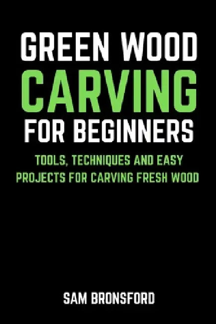Green Wood Carving for Beginners: Tools, Techniques, and Easy Projects for Carving Fresh Wood by Sam Bronsford
