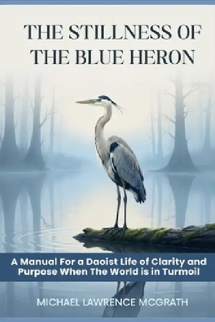 The Stillness of The Blue Heron: A Daoist Manual For Living With Clarity and Purpose When The World Is In Turmoil by Michael Lawrence McGrath