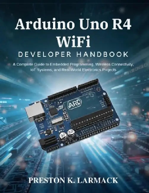 Arduino Uno R4 WiFi Developer Handbook: A Complete Guide to Embedded Programming, Wireless Connectivity, IoT Systems, and Real-World Electronics Proje by Preston K. Larmack